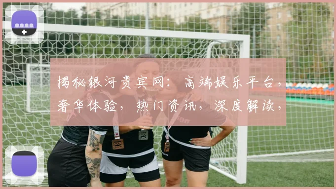 揭秘银河贵宾网：高端娱乐平台，奢华体验，热门资讯，深度解读，必看攻略