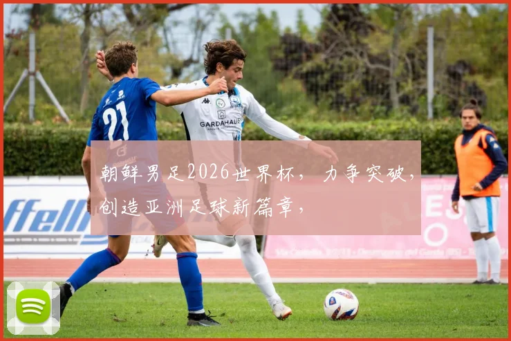 朝鲜男足2026世界杯，力争突破，创造亚洲足球新篇章，
