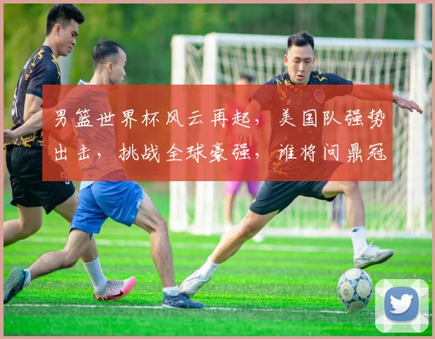 男篮世界杯风云再起，美国队强势出击，挑战全球豪强，谁将问鼎冠军