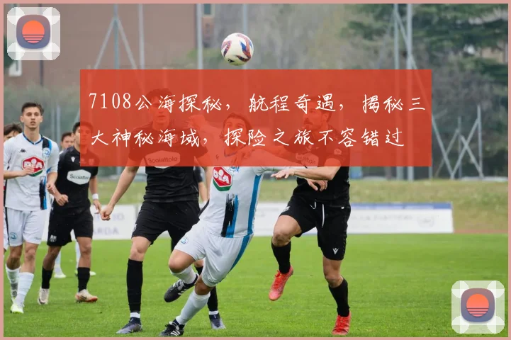 7108公海探秘，航程奇遇，揭秘三大神秘海域，探险之旅不容错过