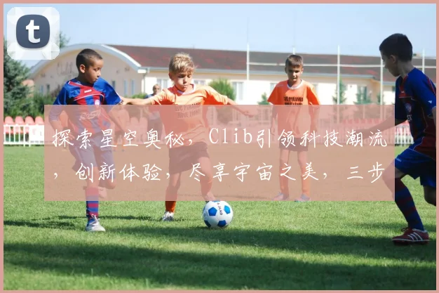 探索星空奥秘，Clib引领科技潮流，创新体验，尽享宇宙之美，三步解锁星辰之旅。