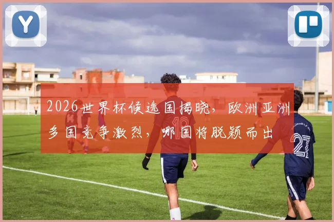 2026世界杯候选国揭晓，欧洲亚洲多国竞争激烈，哪国将脱颖而出