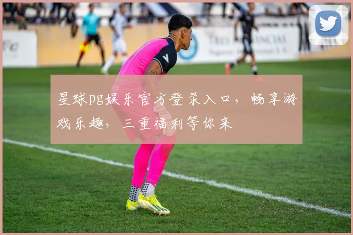 星球pg娱乐官方登录入口，畅享游戏乐趣，三重福利等你来